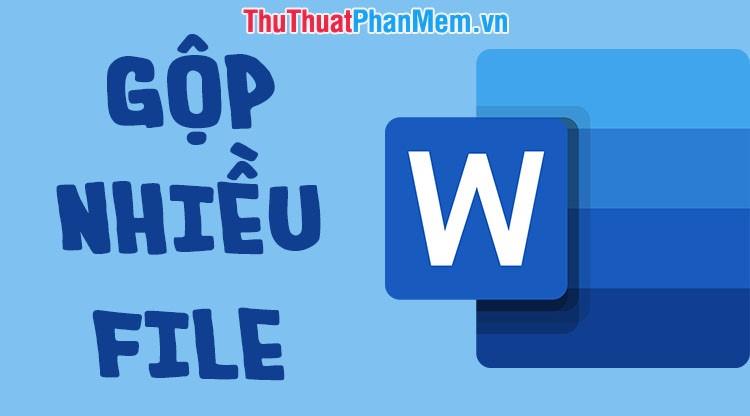 Hướng dẫn cách kết hợp nhiều file Word thành một tài liệu duy nhất