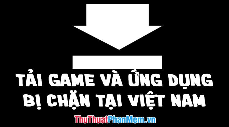 Cách tải game và ứng dụng bị chặn tại Việt Nam trên điện thoại Android