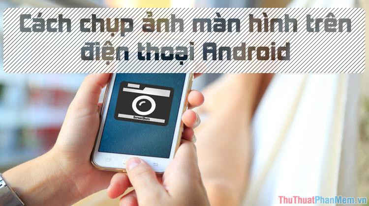 Hướng dẫn chụp ảnh màn hình trên điện thoại Android đơn giản