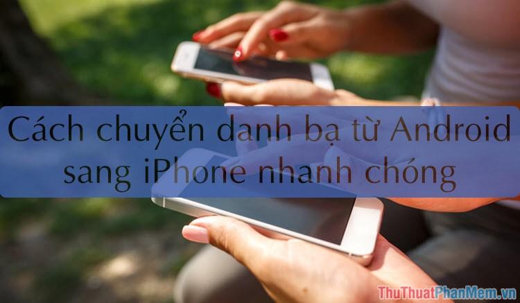 Hướng dẫn chuyển danh bạ từ Android sang iPhone nhanh chóng & chính xác