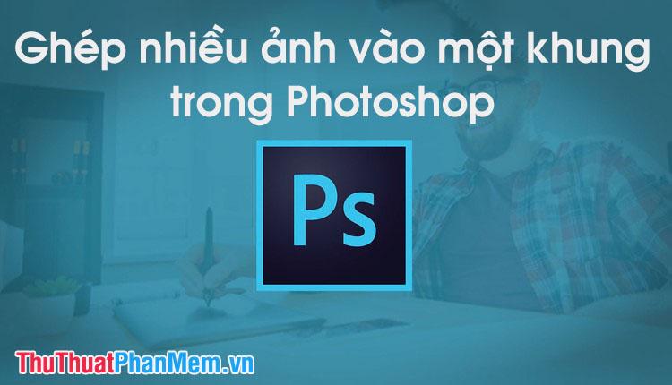 Hướng dẫn ghép nhiều ảnh vào một khung hình bằng Photoshop