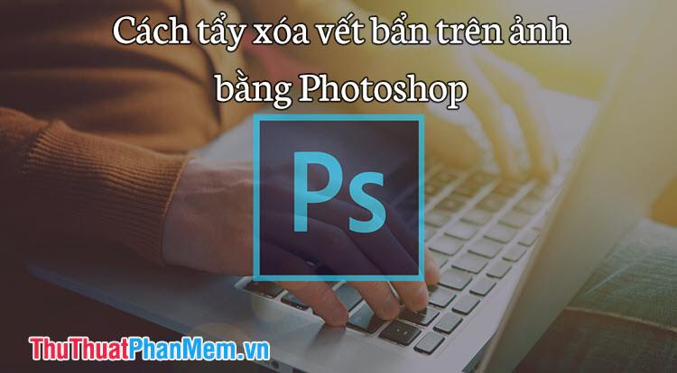 Hướng dẫn loại bỏ vết bẩn và làm sạch ảnh chuyên nghiệp bằng Photoshop