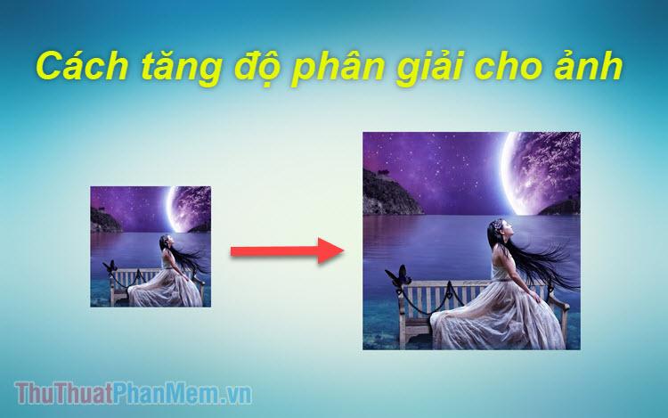 Hướng dẫn chi tiết cách tăng độ phân giải ảnh một cách hiệu quả