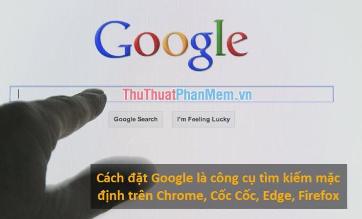 Hướng dẫn thiết lập Google làm công cụ tìm kiếm mặc định trên các trình duyệt Chrome, Cốc Cốc, Edge và Firefox