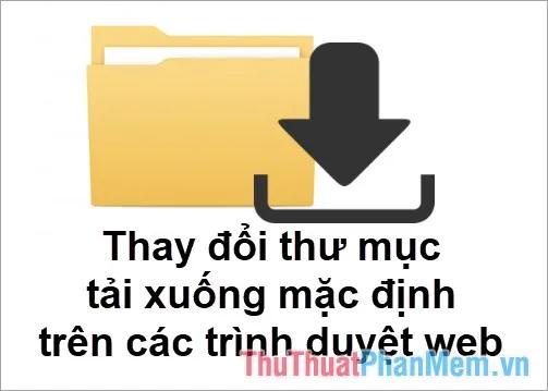 Hướng dẫn chi tiết cách thay đổi thư mục tải xuống mặc định trên Chrome, Cốc Cốc, Edge và Firefox