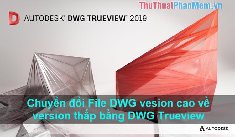 Hướng dẫn chuyển đổi bản vẽ AutoCAD từ phiên bản cao xuống phiên bản thấp hơn bằng DWG Trueview