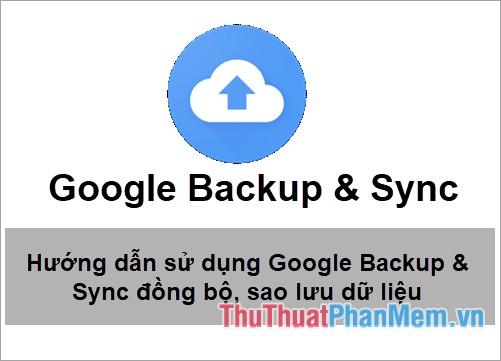 Hướng dẫn chi tiết cách sử dụng Google Backup & Sync để đồng bộ, sao lưu và backup dữ liệu