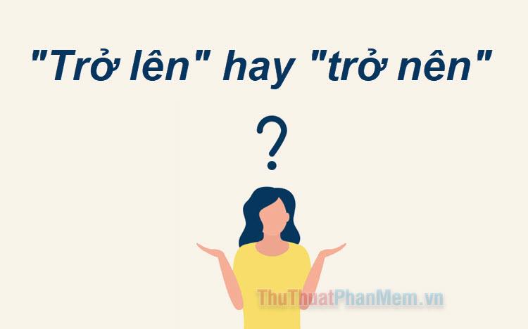 Trở lên hay trở nên? Từ nào mới đúng chính tả tiếng Việt?