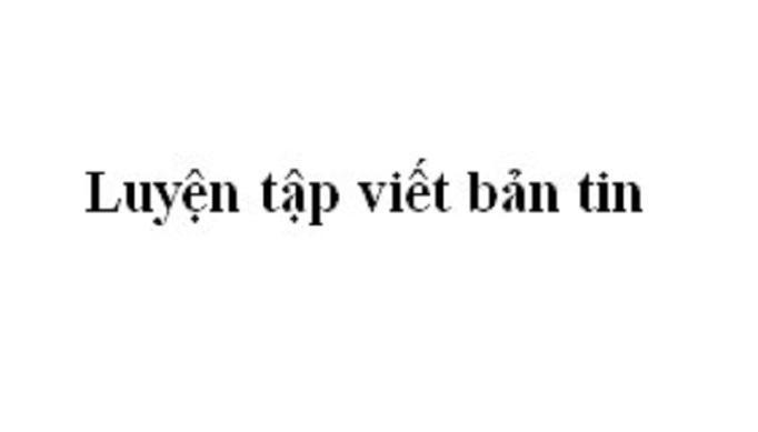 Top 5 Bài soạn xuất sắc phần Luyện tập viết bản tin (Ngữ Văn 11)