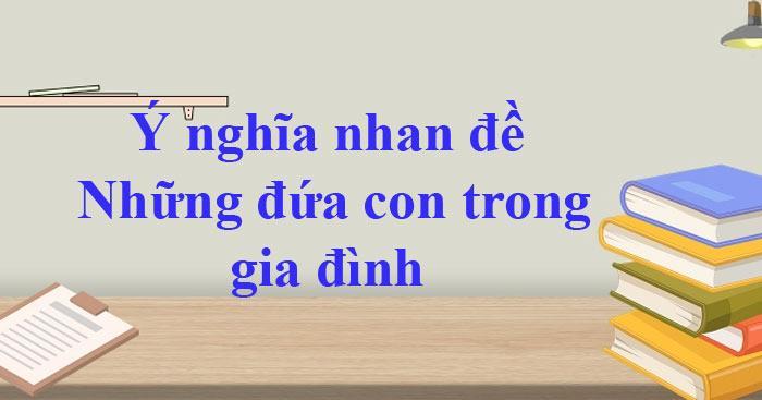 8 bài phân tích chọn lọc về ý nghĩa nhan đề truyện ngắn "Những đứa con trong gia đình" - Nguyễn Thi