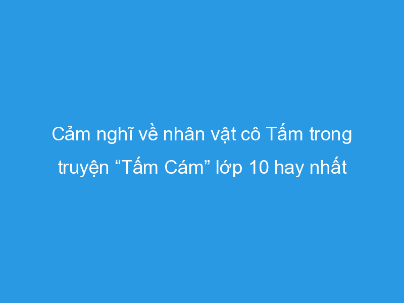 Tuyển chọn 12 bài văn phân tích sâu sắc nhất về nhân vật Tấm trong truyện cổ tích "Tấm Cám" (Ngữ văn lớp 10)