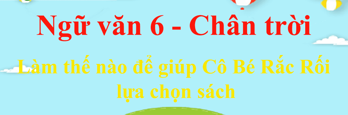 6 Phương pháp sáng tạo giúp Cô Bé Rắc Rối tìm sách phù hợp (Ngữ văn 6 - SGK Chân trời sáng tạo) - Tuyển chọn tinh hoa