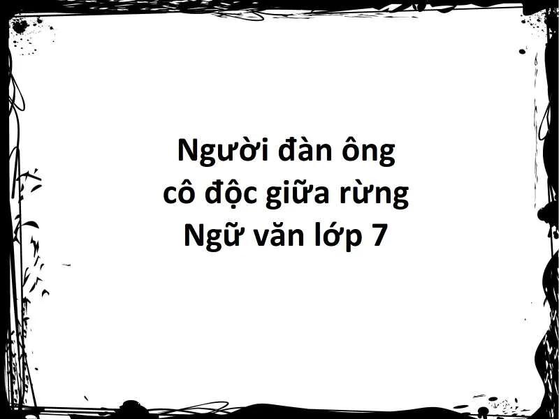 Top 6 bài soạn xuất sắc về tác phẩm "Người đàn ông cô độc giữa rừng" (Ngữ văn 7 - SGK Cánh Diều)
