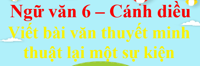 Top 6 Bài soạn mẫu ấn tượng "Viết bài văn thuyết minh thuật lại sự kiện" (Ngữ Văn 6 - SGK Cánh Diều)