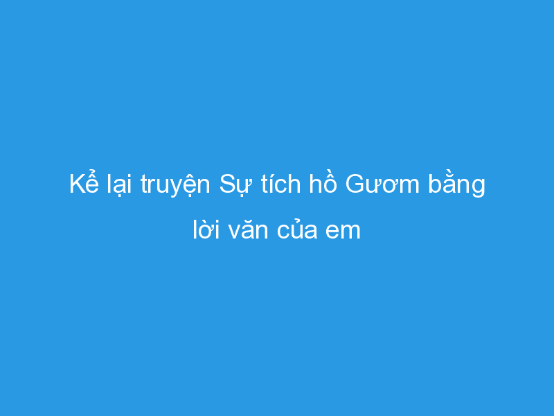 Top 9 Bài văn mẫu sinh động kể lại 'Sự tích Hồ Gươm' bằng lời văn của học sinh lớp 6