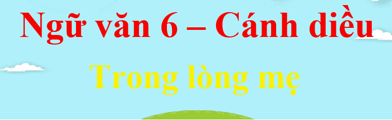 Top 6 Bài phân tích sâu sắc tác phẩm "Trong lòng mẹ" (Ngữ văn 6 - SGK Cánh diều)