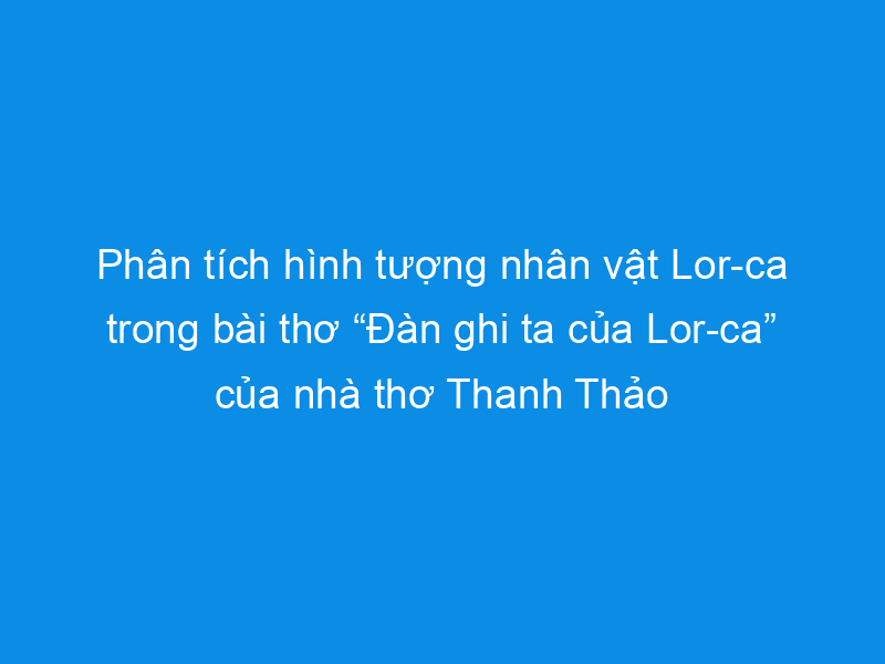 Top 10 bài phân tích ấn tượng nhất về nhân vật Lor-ca trong tác phẩm 'Đàn ghi ta của Lor-ca' dành cho học sinh lớp 12