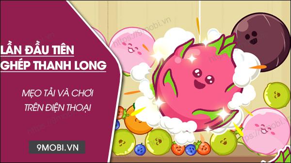Hướng dẫn chi tiết cách tải và trải nghiệm game Lần Đầu Tiên Ghép Thanh Long trên điện thoại