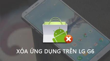 Hướng dẫn gỡ ứng dụng trên LG G6, cách xóa Apps trên điện thoại LG