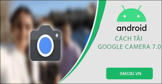 Hướng dẫn tải Google Camera 7.0 cho điện thoại Android