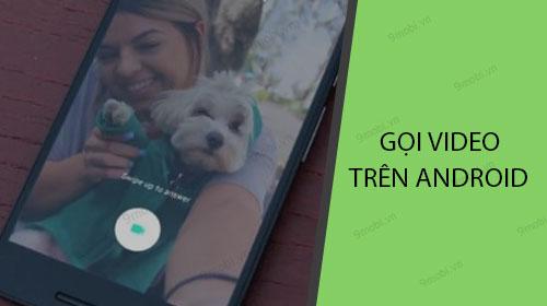 Hướng dẫn chi tiết cách thực hiện cuộc gọi video trên các điện thoại Android