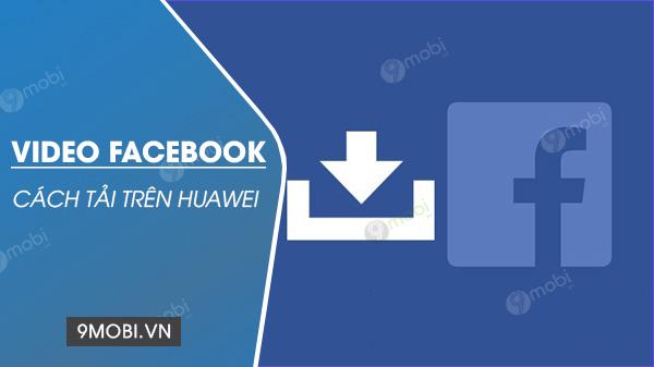 Hướng dẫn chi tiết cách tải video Facebook trên điện thoại Huawei