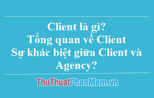 Client là gì? Khám phá sự khác biệt giữa Client và Agency - Tổng quan chi tiết