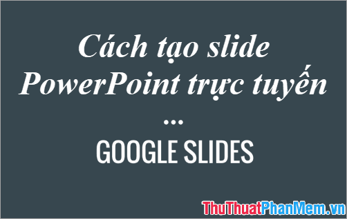 Hướng dẫn tạo Slide Powerpoint trực tuyến với Google Slides