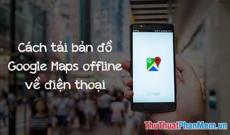 Hướng dẫn tải bản đồ Google Map về điện thoại để sử dụng Offline, không tiêu tốn dung lượng 3G, 4G