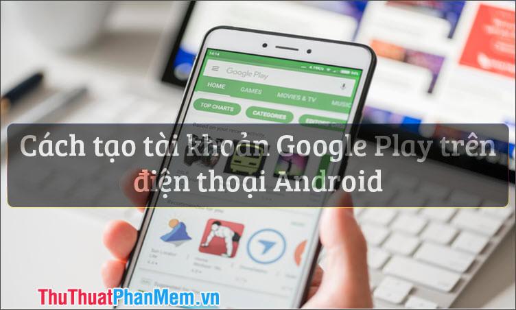 Hướng dẫn chi tiết cách tạo tài khoản CH Play Google Play trên điện thoại Android
