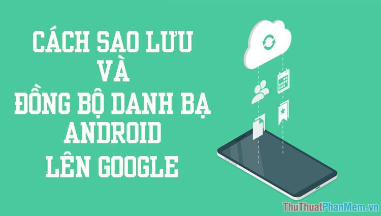 Hướng dẫn chi tiết cách sao lưu và đồng bộ danh bạ từ điện thoại Android lên Google